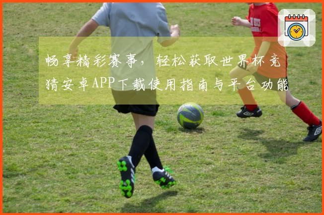 畅享精彩赛事，轻松获取世界杯竞猜安卓APP下载使用指南与平台功能介绍